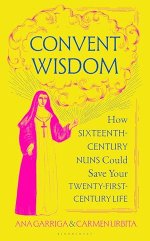 CONVENT WISDOM: HOW SIXTEENTH-CENTURY NUNS COULD SAVE YOUR TWENTY-FIRST-CENTURY